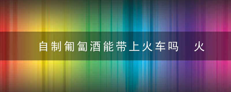 自制匍匐酒能带上火车吗 火车上能带自酿的酒吗